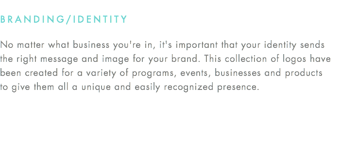 BRANDING/IDENTITY No matter what business you're in, it's important that your identity sends the right message and image for your brand. This collection of logos have been created for a variety of programs, events, businesses and products  to give them all a unique and easily recognized presence.