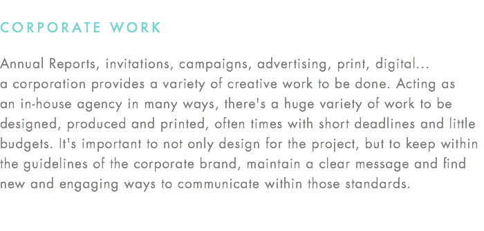 CORPORATE WORK Annual Reports, invitations, campaigns, advertising, print, digital... a corporation provides a variety of creative work to be done. Acting as an in-house agency in many ways, there's a huge variety of work to be designed, produced and printed, often times with short deadlines and little budgets. It's important to not only design for the project, but to keep within the guidelines of the corporate brand, maintain a clear message and find new and engaging ways to communicate within those standards.