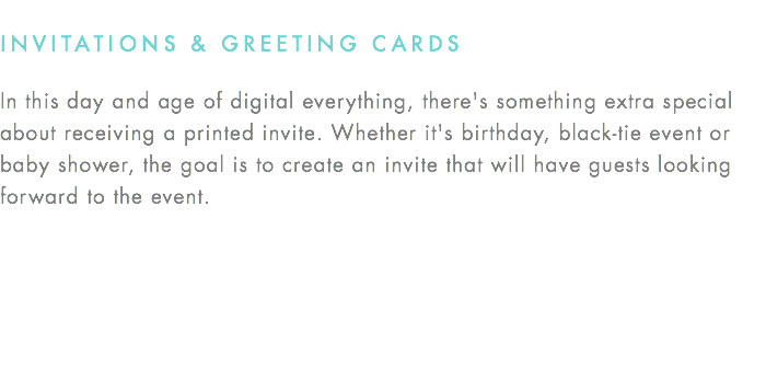INVITATIONS & GREETING CARDS In this day and age of digital everything, there's something extra special about receiving a printed invite. Whether it's birthday, black-tie event or baby shower, the goal is to create an invite that will have guests looking forward to the event.