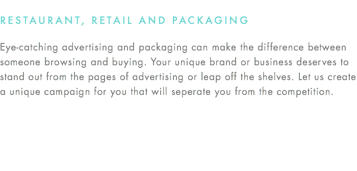 RESTAURANT, RETAIL AND PACKAGING Eye-catching advertising and packaging can make the difference between someone browsing and buying. Your unique brand or business deserves to stand out from the pages of advertising or leap off the shelves. Let us create  a unique campaign for you that will seperate you from the competition.